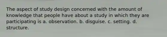 The aspect of study design concerned with the amount of knowledge that people have about a study in which they are participating is a. observation. b. disguise. c. setting. d. structure.