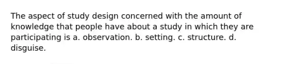 The aspect of study design concerned with the amount of knowledge that people have about a study in which they are participating is a. observation. b. setting. c. structure. d. disguise.