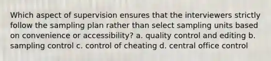 Which aspect of supervision ensures that the interviewers strictly follow the sampling plan rather than select sampling units based on convenience or accessibility? a. quality control and editing b. sampling control c. control of cheating d. central office control