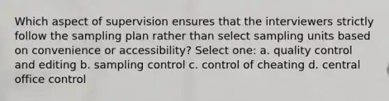 Which aspect of supervision ensures that the interviewers strictly follow the sampling plan rather than select sampling units based on convenience or accessibility? Select one: a. quality control and editing b. sampling control c. control of cheating d. central office control