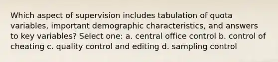 Which aspect of supervision includes tabulation of quota variables, important demographic characteristics, and answers to key variables? Select one: a. central office control b. control of cheating c. quality control and editing d. sampling control