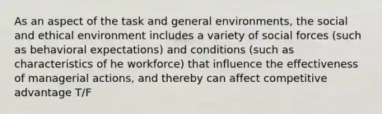 As an aspect of the task and general environments, the social and ethical environment includes a variety of social forces (such as behavioral expectations) and conditions (such as characteristics of he workforce) that influence the effectiveness of managerial actions, and thereby can affect <a href='https://www.questionai.com/knowledge/kv3IPSqf81-competitive-advantage' class='anchor-knowledge'>competitive advantage</a> T/F