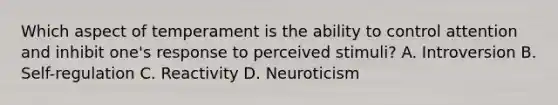 Which aspect of temperament is the ability to control attention and inhibit one's response to perceived stimuli? A. Introversion B. Self-regulation C. Reactivity D. Neuroticism