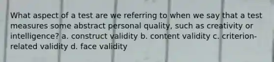 What aspect of a test are we referring to when we say that a test measures some abstract personal quality, such as creativity or intelligence? a. construct validity b. content validity c. criterion-related validity d. face validity