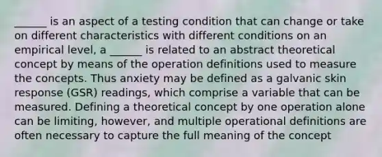 ______ is an aspect of a testing condition that can change or take on different characteristics with different conditions on an empirical level, a ______ is related to an abstract theoretical concept by means of the operation definitions used to measure the concepts. Thus anxiety may be defined as a galvanic skin response (GSR) readings, which comprise a variable that can be measured. Defining a theoretical concept by one operation alone can be limiting, however, and multiple operational definitions are often necessary to capture the full meaning of the concept