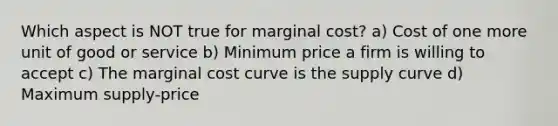 Which aspect is NOT true for marginal cost? a) Cost of one more unit of good or service b) Minimum price a firm is willing to accept c) The marginal cost curve is the supply curve d) Maximum supply-price