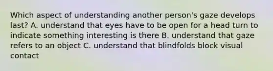 Which aspect of understanding another person's gaze develops last? A. understand that eyes have to be open for a head turn to indicate something interesting is there B. understand that gaze refers to an object C. understand that blindfolds block visual contact