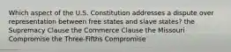 Which aspect of the U.S. Constitution addresses a dispute over representation between free states and slave states? the Supremacy Clause the Commerce Clause the Missouri Compromise the Three-Fifths Compromise