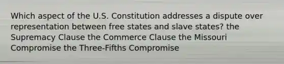 Which aspect of the U.S. Constitution addresses a dispute over representation between free states and slave states? the Supremacy Clause the Commerce Clause the Missouri Compromise the Three-Fifths Compromise