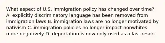 What aspect of U.S. immigration policy has changed over time? A. explicitly discriminatory language has been removed from immigration laws B. immigration laws are no longer motivated by nativism C. immigration policies no longer impact nonwhites more negatively D. deportation is now only used as a last resort