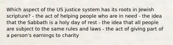 Which aspect of the US justice system has its roots in Jewish scripture? - the act of helping people who are in need - the idea that the Sabbath is a holy day of rest - the idea that all people are subject to the same rules and laws - the act of giving part of a person's earnings to charity