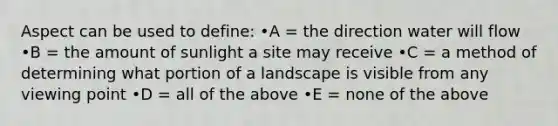 Aspect can be used to define: •A = the direction water will flow •B = the amount of sunlight a site may receive •C = a method of determining what portion of a landscape is visible from any viewing point •D = all of the above •E = none of the above