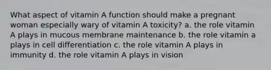 What aspect of vitamin A function should make a pregnant woman especially wary of vitamin A toxicity? a. the role vitamin A plays in mucous membrane maintenance b. the role vitamin a plays in cell differentiation c. the role vitamin A plays in immunity d. the role vitamin A plays in vision