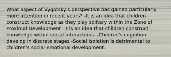 What aspect of Vygotsky's perspective has gained particularly more attention in recent years? -It is an idea that children construct knowledge as they play solitary within the Zone of Proximal Development -It is an idea that children construct knowledge within social interactions. -Children's cognition develop in discrete stages -Social isolation is detrimental to children's social-emotional development.