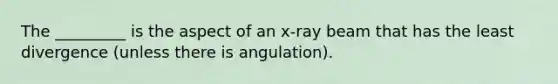 The _________ is the aspect of an x-ray beam that has the least divergence (unless there is angulation).