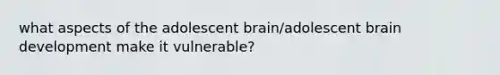 what aspects of the adolescent brain/adolescent brain development make it vulnerable?