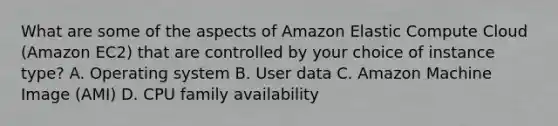 What are some of the aspects of Amazon Elastic Compute Cloud (Amazon EC2) that are controlled by your choice of instance type? A. Operating system B. User data C. Amazon Machine Image (AMI) D. CPU family availability