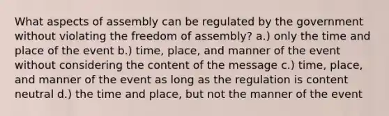 What aspects of assembly can be regulated by the government without violating the freedom of assembly? a.) only the time and place of the event b.) time, place, and manner of the event without considering the content of the message c.) time, place, and manner of the event as long as the regulation is content neutral d.) the time and place, but not the manner of the event