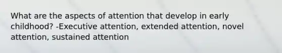 What are the aspects of attention that develop in early childhood? -Executive attention, extended attention, novel attention, sustained attention