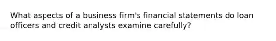 What aspects of a business firm's financial statements do loan officers and credit analysts examine carefully?