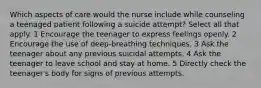 Which aspects of care would the nurse include while counseling a teenaged patient following a suicide attempt? Select all that apply. 1 Encourage the teenager to express feelings openly. 2 Encourage the use of deep-breathing techniques. 3 Ask the teenager about any previous suicidal attempts. 4 Ask the teenager to leave school and stay at home. 5 Directly check the teenager's body for signs of previous attempts.