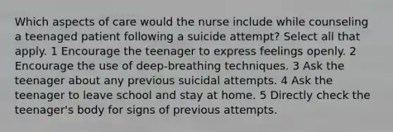 Which aspects of care would the nurse include while counseling a teenaged patient following a suicide attempt? Select all that apply. 1 Encourage the teenager to express feelings openly. 2 Encourage the use of deep-breathing techniques. 3 Ask the teenager about any previous suicidal attempts. 4 Ask the teenager to leave school and stay at home. 5 Directly check the teenager's body for signs of previous attempts.