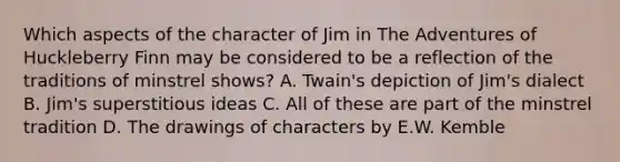 Which aspects of the character of Jim in The Adventures of Huckleberry Finn may be considered to be a reflection of the traditions of minstrel shows? A. Twain's depiction of Jim's dialect B. Jim's superstitious ideas C. All of these are part of the minstrel tradition D. The drawings of characters by E.W. Kemble