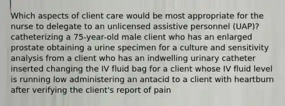 Which aspects of client care would be most appropriate for the nurse to delegate to an unlicensed assistive personnel (UAP)? catheterizing a 75-year-old male client who has an enlarged prostate obtaining a urine specimen for a culture and <a href='https://www.questionai.com/knowledge/kNtHhT385o-sensitivity-analysis' class='anchor-knowledge'>sensitivity analysis</a> from a client who has an indwelling urinary catheter inserted changing the IV fluid bag for a client whose IV fluid level is running low administering an antacid to a client with heartburn after verifying the client's report of pain