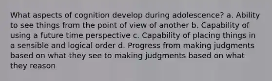 What aspects of cognition develop during adolescence? a. Ability to see things from the point of view of another b. Capability of using a future time perspective c. Capability of placing things in a sensible and logical order d. Progress from making judgments based on what they see to making judgments based on what they reason