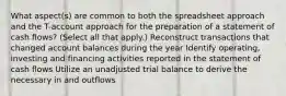 What aspect(s) are common to both the spreadsheet approach and the T-account approach for the preparation of a statement of cash flows? (Select all that apply.) Reconstruct transactions that changed account balances during the year Identify operating, investing and financing activities reported in the statement of cash flows Utilize an unadjusted trial balance to derive the necessary in and outflows