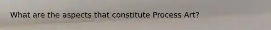 What are the aspects that constitute Process Art?