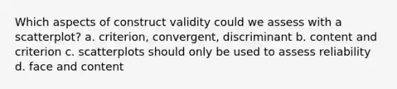 Which aspects of construct validity could we assess with a scatterplot? a. criterion, convergent, discriminant b. content and criterion c. scatterplots should only be used to assess reliability d. face and content