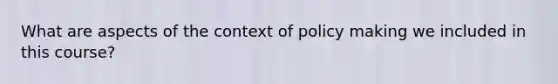 What are aspects of the context of policy making we included in this course?