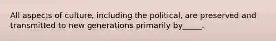 All aspects of culture, including the political, are preserved and transmitted to new generations primarily by_____.