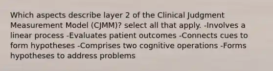 Which aspects describe layer 2 of the Clinical Judgment Measurement Model (CJMM)? select all that apply. -Involves a linear process -Evaluates patient outcomes -Connects cues to form hypotheses -Comprises two cognitive operations -Forms hypotheses to address problems