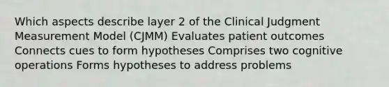 Which aspects describe layer 2 of the Clinical Judgment Measurement Model (CJMM) Evaluates patient outcomes Connects cues to form hypotheses Comprises two cognitive operations Forms hypotheses to address problems