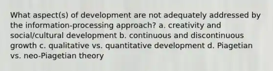 What aspect(s) of development are not adequately addressed by the information-processing approach? a. creativity and social/cultural development b. continuous and discontinuous growth c. qualitative vs. quantitative development d. Piagetian vs. neo-Piagetian theory