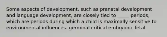 Some aspects of development, such as prenatal development and language development, are closely tied to _____ periods, which are periods during which a child is maximally sensitive to environmental influences. germinal critical embryonic fetal