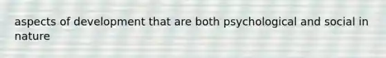 aspects of development that are both psychological and social in nature