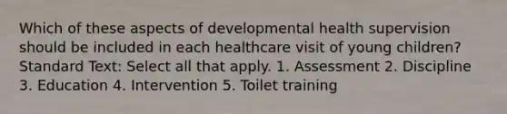 Which of these aspects of developmental health supervision should be included in each healthcare visit of young children? Standard Text: Select all that apply. 1. Assessment 2. Discipline 3. Education 4. Intervention 5. Toilet training