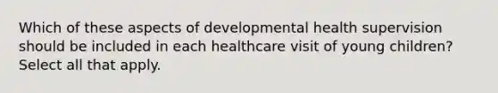 Which of these aspects of developmental health supervision should be included in each healthcare visit of young children? Select all that apply.