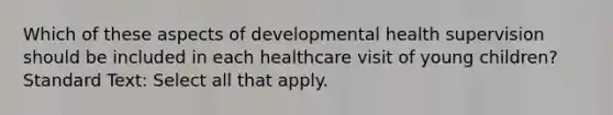 Which of these aspects of developmental health supervision should be included in each healthcare visit of young children? Standard Text: Select all that apply.