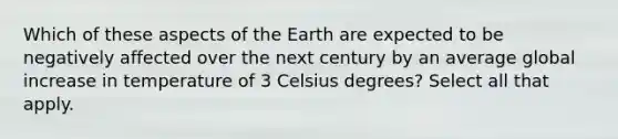 Which of these aspects of the Earth are expected to be negatively affected over the next century by an average global increase in temperature of 3 Celsius degrees? Select all that apply.