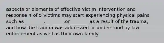 aspects or elements of effective victim intervention and response 4 of 5 Victims may start experiencing physical pains such as ________,________,or________ as a result of the trauma, and how the trauma was addressed or understood by law enforcement as well as their own family