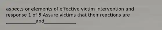 aspects or elements of effective victim intervention and response 1 of 5 Assure victims that their reactions are _____________and______________