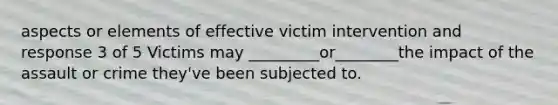 aspects or elements of effective victim intervention and response 3 of 5 Victims may _________or________the impact of the assault or crime they've been subjected to.