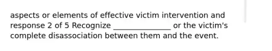 aspects or elements of effective victim intervention and response 2 of 5 Recognize _______________ or the victim's complete disassociation between them and the event.