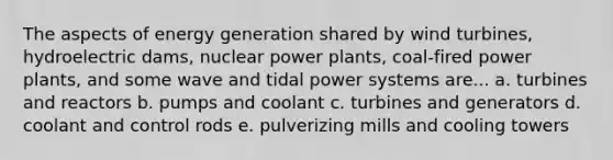 The aspects of energy generation shared by wind turbines, hydroelectric dams, nuclear power plants, coal-fired power plants, and some wave and tidal power systems are... a. turbines and reactors b. pumps and coolant c. turbines and generators d. coolant and control rods e. pulverizing mills and cooling towers