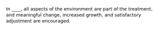 In ____, all aspects of the environment are part of the treatment, and meaningful change, increased growth, and satisfactory adjustment are encouraged.