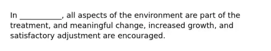 In ___________, all aspects of the environment are part of the treatment, and meaningful change, increased growth, and satisfactory adjustment are encouraged.